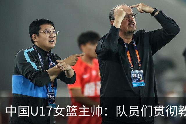 中国U17女篮主帅：队员们贯彻教练意图顽强追分 备战目标更清晰